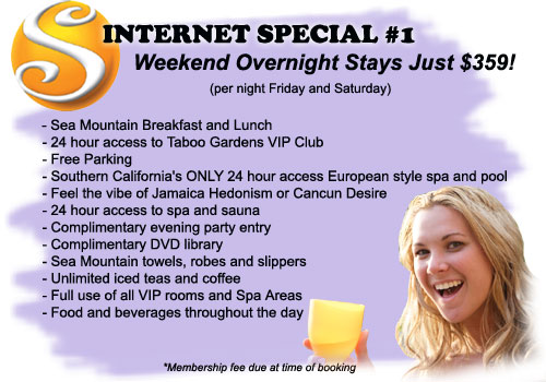 Internet Special #1 - Weekend Overnight Stays Just $349! (per night Friday and Saturday) Includes: Sea Mountain Breakfast and Lunch, 24 hour access to Taboo Gardens VIP Club, Free Parking, Southern California's ONLY 24 hour access European style spa and pool, Feel the vibe of Jamaica Hedonism, or Cancun Desire, 24 access to spa and sauna, Complimentary evening party entry, Complimentary DVD library, Sea Mountain towels robes and slippers, Unlimited iced teas and coffee, Full use of all VIP rooms and spa areas, Food and beverages throughout the day - Membership fee due at time of booking