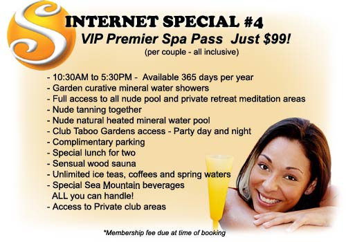 Internet Special #4 - VIP Premier Spa Pass Just $99! (per couple all inclusive) Includes: 10:30AM to 5:30PM - Available 365 days per year, Garden curative mineral water showers, Full access to all nude pool and private retreat meditation areas, Nude tanning together, Nude natural heated mineral water pool, Club Taboo gardens access - Party day and night, Complimentary parking, Special lunch for two, Sensual wood sauna, Unlimited ice teas coffees and spring waters, Special Sea Mountain beverages ALL you can handle!, Access to private club areas - Membership fee due at time of booking