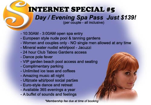 Internet Special #5 - Day / Evening Spa Pass Just $139! (per couple all inclusive) Includes: 10:30AM to 3:00AM open spa entry, European style nude pool & tanning gardens, Women and couples only - No single men allowed at any time, Mineral water nudist whirlpool - Jacuzzi, 24 hour Club Taboo Gardens access, Dance pole fever, VIP garden beach pool access and seating, Complimentary parking, Unlimited iced teas and coffees, Amazing music all night, Ultimate whirlpool social parties, Euro-style dance and retreat, Available 365 evenings a year, A buffet of sounds and feelings - Membership fee due at time of booking
